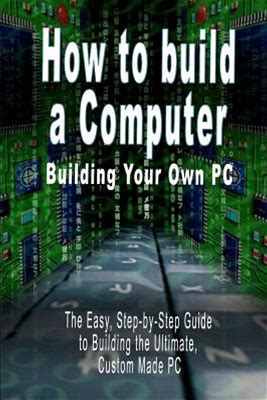 How To Build A Computer : Building Your Own PC - The Easy, Step-By-Step Guide To Building The Ultimate, Custom Made PC